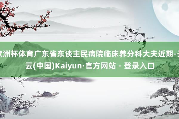 欧洲杯体育广东省东谈主民病院临床养分科大夫近期-开云(中国)Kaiyun·官方网站 - 登录入口