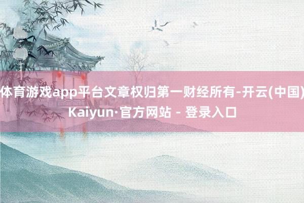 体育游戏app平台文章权归第一财经所有-开云(中国)Kaiyun·官方网站 - 登录入口