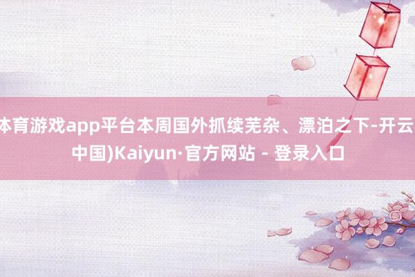 体育游戏app平台本周国外抓续芜杂、漂泊之下-开云(中国)Kaiyun·官方网站 - 登录入口