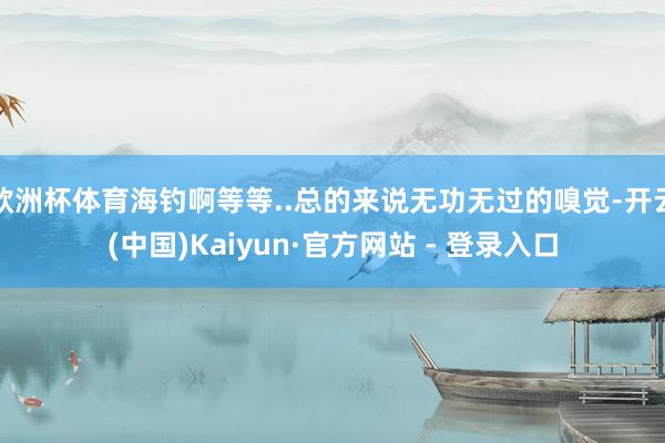 欧洲杯体育海钓啊等等..总的来说无功无过的嗅觉-开云(中国)Kaiyun·官方网站 - 登录入口