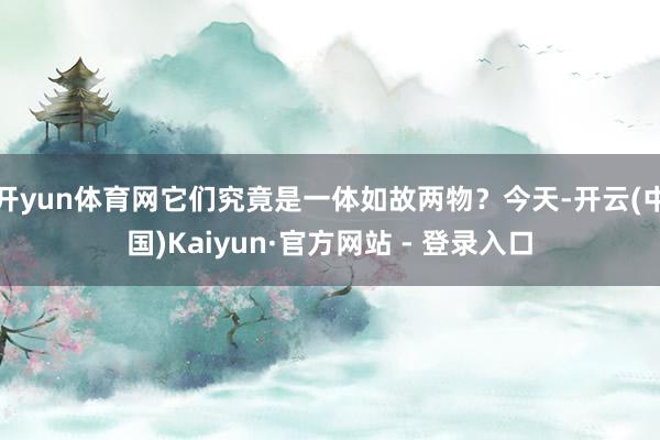 开yun体育网它们究竟是一体如故两物?今天-开云(中国)Kaiyun·官方网站 - 登录入口