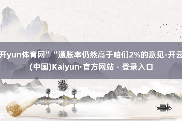开yun体育网” “通胀率仍然高于咱们2%的意见-开云(中国)Kaiyun·官方网站 - 登录入口