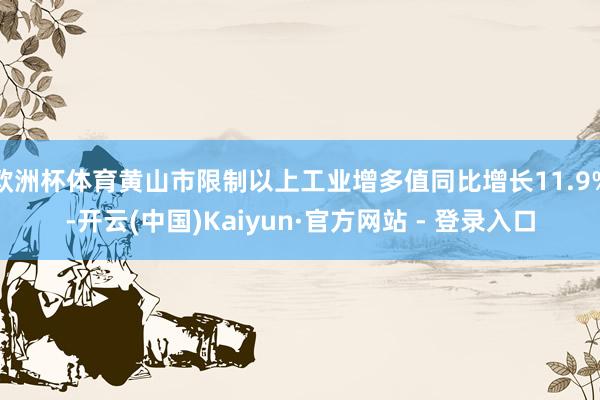 欧洲杯体育黄山市限制以上工业增多值同比增长11.9%-开云(中国)Kaiyun·官方网站 - 登录入口