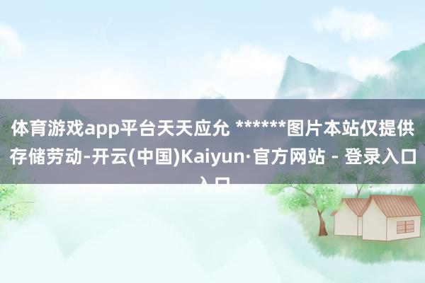 体育游戏app平台天天应允 ******图片本站仅提供存储劳动-开云(中国)Kaiyun·官方网站 - 登录入口