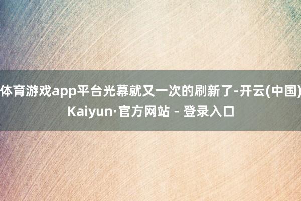 体育游戏app平台光幕就又一次的刷新了-开云(中国)Kaiyun·官方网站 - 登录入口
