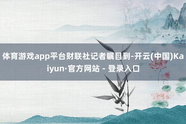 体育游戏app平台 财联社记者瞩目到-开云(中国)Kaiyun·官方网站 - 登录入口