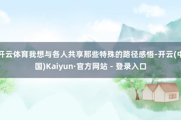 开云体育我想与各人共享那些特殊的路径感悟-开云(中国)Kaiyun·官方网站 - 登录入口