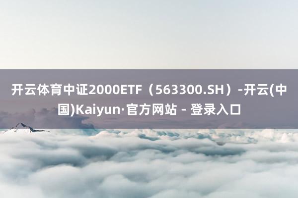 开云体育 中证2000ETF(563300.SH)-开云(中国)Kaiyun·官方网站 - 登录入口