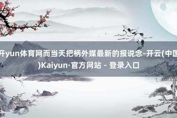 开yun体育网而当天把柄外媒最新的报说念-开云(中国)Kaiyun·官方网站 - 登录入口