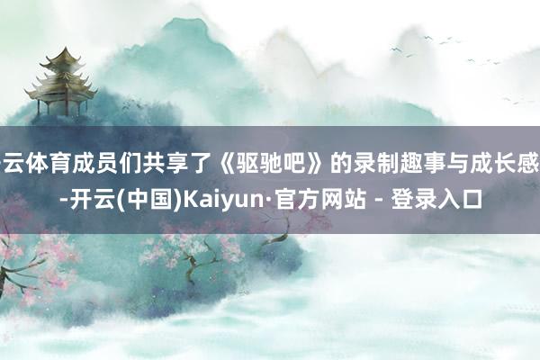 开云体育成员们共享了《驱驰吧》的录制趣事与成长感悟-开云(中国)Kaiyun·官方网站 - 登录入口