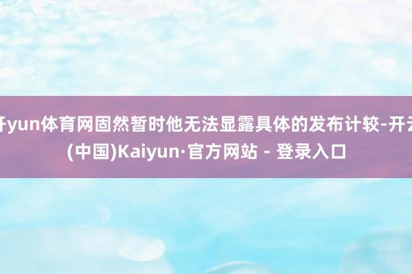开yun体育网固然暂时他无法显露具体的发布计较-开云(中国)Kaiyun·官方网站 - 登录入口