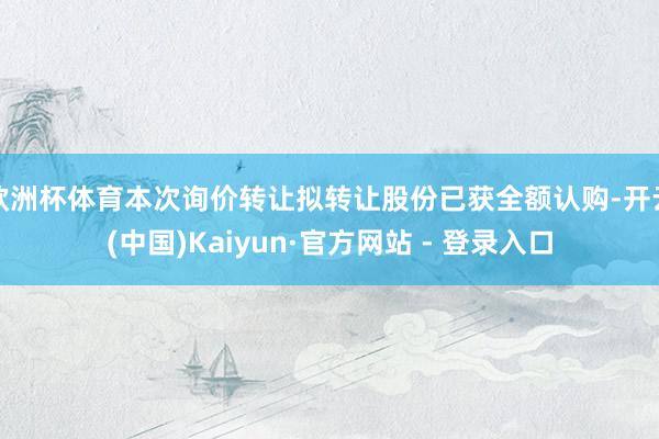 欧洲杯体育本次询价转让拟转让股份已获全额认购-开云(中国)Kaiyun·官方网站 - 登录入口