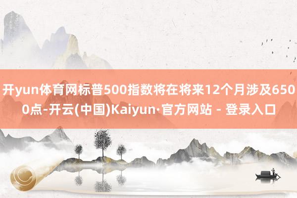 开yun体育网标普500指数将在将来12个月涉及6500点-开云(中国)Kaiyun·官方网站 - 登录入口