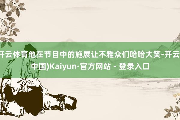 开云体育他在节目中的施展让不雅众们哈哈大笑-开云(中国)Kaiyun·官方网站 - 登录入口