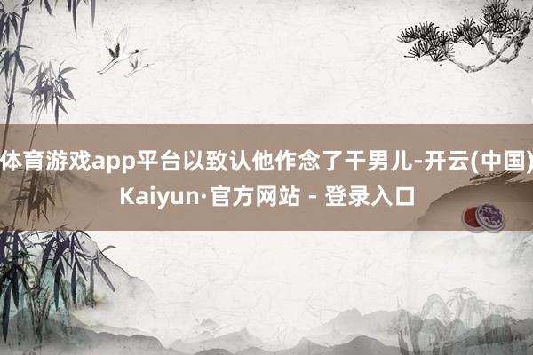 体育游戏app平台以致认他作念了干男儿-开云(中国)Kaiyun·官方网站 - 登录入口