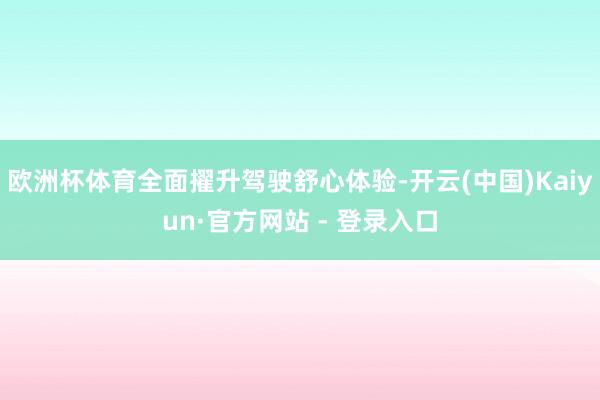欧洲杯体育全面擢升驾驶舒心体验-开云(中国)Kaiyun·官方网站 - 登录入口