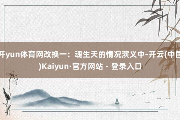 开yun体育网改换一：魂生天的情况演义中-开云(中国)Kaiyun·官方网站 - 登录入口