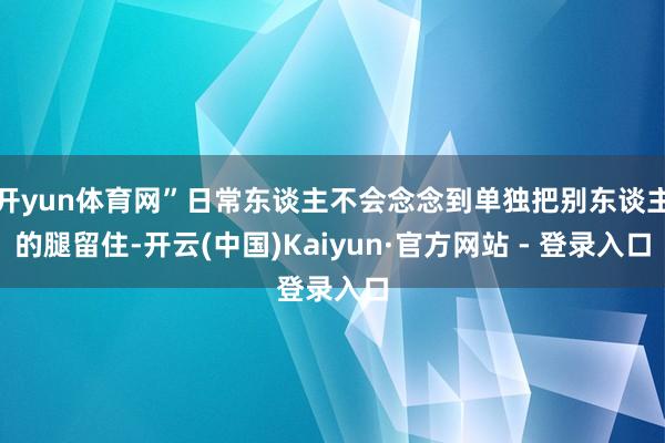 开yun体育网”日常东谈主不会念念到单独把别东谈主的腿留住-开云(中国)Kaiyun·官方网站 - 登录入口