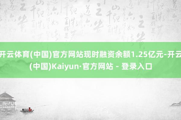 开云体育(中国)官方网站现时融资余额1.25亿元-开云(中国)Kaiyun·官方网站 - 登录入口