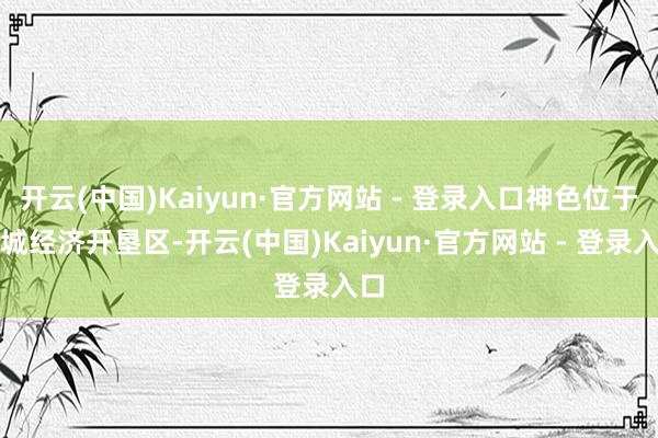 开云(中国)Kaiyun·官方网站 - 登录入口神色位于钢城经济开垦区-开云(中国)Kaiyun·官方网站 - 登录入口