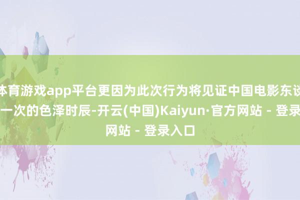 体育游戏app平台更因为此次行为将见证中国电影东谈主又一次的色泽时辰-开云(中国)Kaiyun·官方网站 - 登录入口