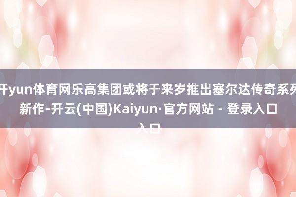 开yun体育网乐高集团或将于来岁推出塞尔达传奇系列新作-开云(中国)Kaiyun·官方网站 - 登录入口