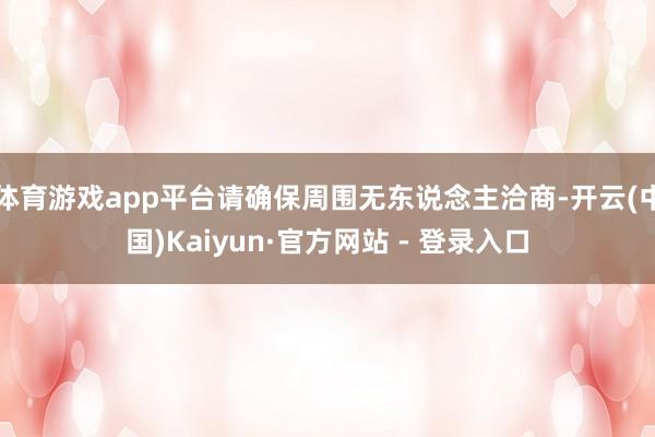 体育游戏app平台请确保周围无东说念主洽商-开云(中国)Kaiyun·官方网站 - 登录入口