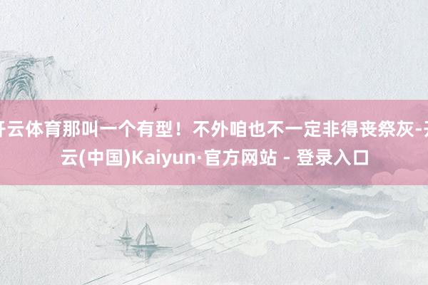 开云体育那叫一个有型！不外咱也不一定非得丧祭灰-开云(中国)Kaiyun·官方网站 - 登录入口