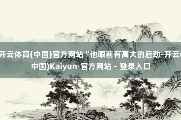 开云体育(中国)官方网站“他眼前有高大的后劲-开云(中国)Kaiyun·官方网站 - 登录入口