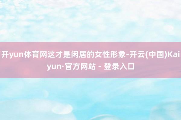 开yun体育网这才是闲居的女性形象-开云(中国)Kaiyun·官方网站 - 登录入口