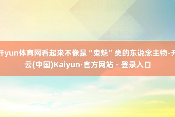 开yun体育网看起来不像是“鬼魅”类的东说念主物-开云(中国)Kaiyun·官方网站 - 登录入口