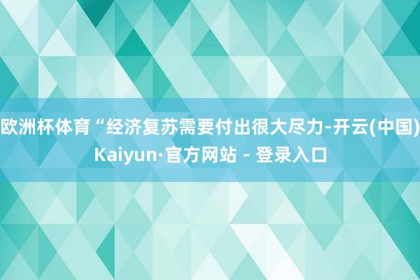 欧洲杯体育　　“经济复苏需要付出很大尽力-开云(中国)Kaiyun·官方网站 - 登录入口