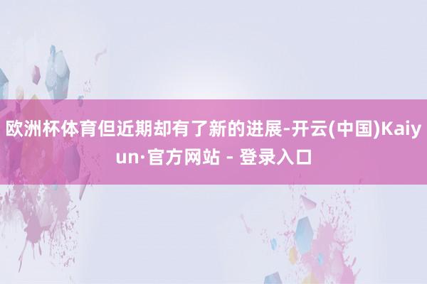 欧洲杯体育但近期却有了新的进展-开云(中国)Kaiyun·官方网站 - 登录入口