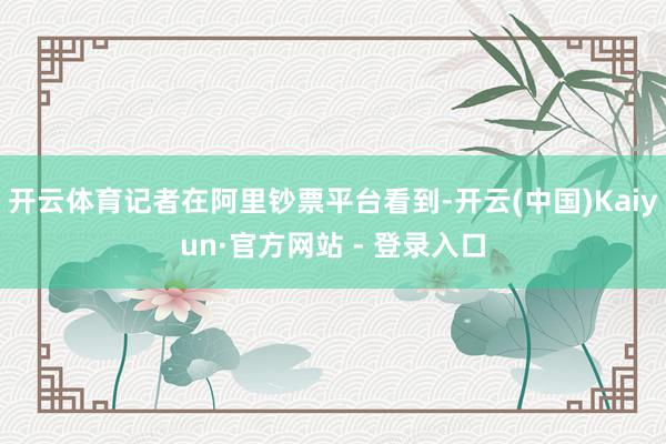 开云体育记者在阿里钞票平台看到-开云(中国)Kaiyun·官方网站 - 登录入口