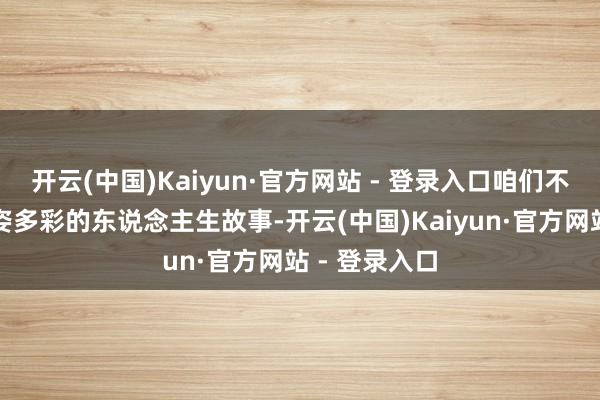 开云(中国)Kaiyun·官方网站 - 登录入口咱们不仅看见了多姿多彩的东说念主生故事-开云(中国)Kaiyun·官方网站 - 登录入口