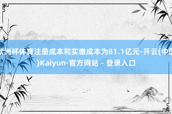 欧洲杯体育注册成本和实缴成本为81.1亿元-开云(中国)Kaiyun·官方网站 - 登录入口