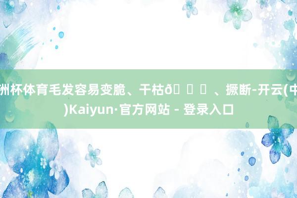 欧洲杯体育毛发容易变脆、干枯🍂、撅断-开云(中国)Kaiyun·官方网站 - 登录入口