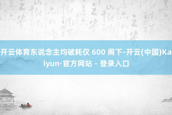 开云体育东说念主均破耗仅 600 阁下-开云(中国)Kaiyun·官方网站 - 登录入口