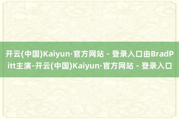 开云(中国)Kaiyun·官方网站 - 登录入口由BradPitt主演-开云(中国)Kaiyun·官方网站 - 登录入口