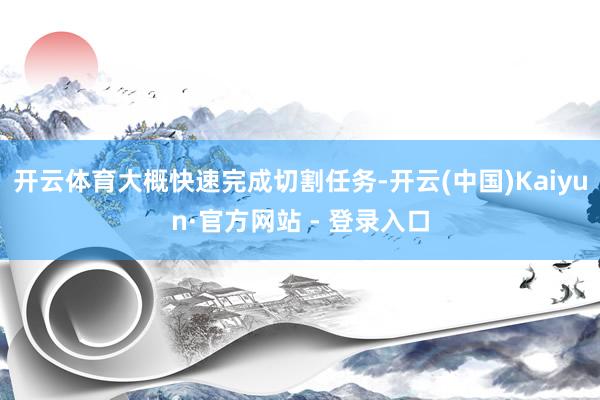 开云体育大概快速完成切割任务-开云(中国)Kaiyun·官方网站 - 登录入口