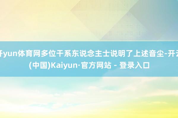 开yun体育网多位干系东说念主士说明了上述音尘-开云(中国)Kaiyun·官方网站 - 登录入口