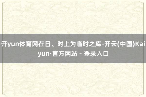开yun体育网在日、时上为临时之库-开云(中国)Kaiyun·官方网站 - 登录入口