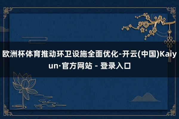欧洲杯体育推动环卫设施全面优化-开云(中国)Kaiyun·官方网站 - 登录入口