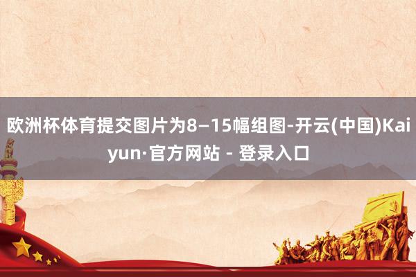欧洲杯体育提交图片为8—15幅组图-开云(中国)Kaiyun·官方网站 - 登录入口