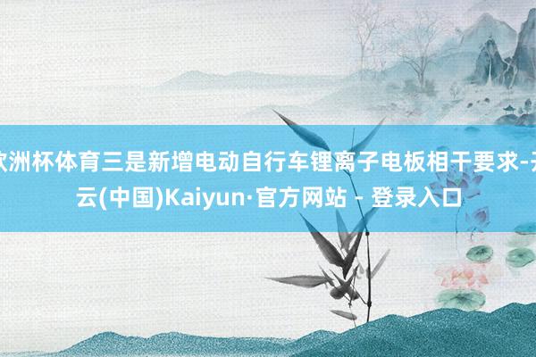 欧洲杯体育三是新增电动自行车锂离子电板相干要求-开云(中国)Kaiyun·官方网站 - 登录入口
