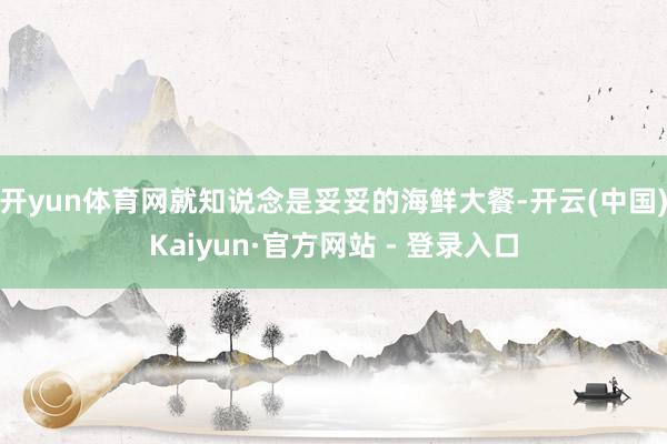 开yun体育网就知说念是妥妥的海鲜大餐-开云(中国)Kaiyun·官方网站 - 登录入口