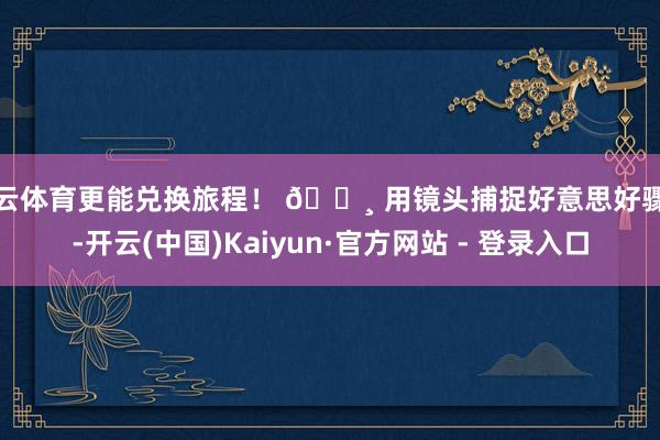 开云体育更能兑换旅程! 📸 用镜头捕捉好意思好骤然-开云(中国)Kaiyun·官方网站 - 登录入口