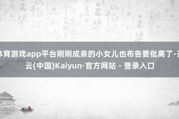 体育游戏app平台刚刚成亲的小女儿也布告要仳离了-开云(中国)Kaiyun·官方网站 - 登录入口