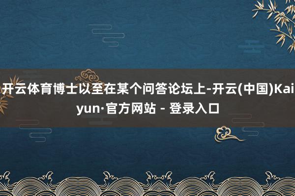 开云体育博士以至在某个问答论坛上-开云(中国)Kaiyun·官方网站 - 登录入口