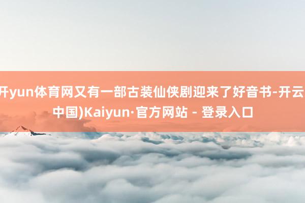 开yun体育网又有一部古装仙侠剧迎来了好音书-开云(中国)Kaiyun·官方网站 - 登录入口